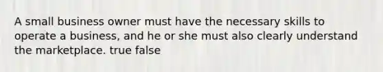 A small business owner must have the necessary skills to operate a business, and he or she must also clearly understand the marketplace. true false