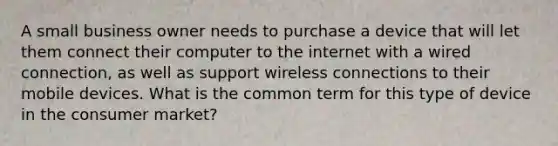 A small business owner needs to purchase a device that will let them connect their computer to the internet with a wired connection, as well as support wireless connections to their mobile devices. What is the common term for this type of device in the consumer market?