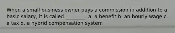 When a small business owner pays a commission in addition to a basic salary, it is called ________. a. a benefit b. an hourly wage c. a tax d. a hybrid compensation system