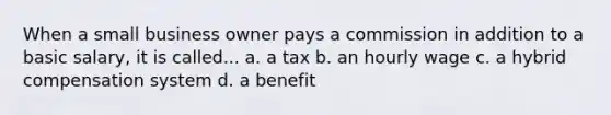 When a small business owner pays a commission in addition to a basic salary, it is called... a. a tax b. an hourly wage c. a hybrid compensation system d. a benefit