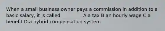 When a small business owner pays a commission in addition to a basic salary, it is called ________. A.a tax B.an hourly wage C.a benefit D.a hybrid compensation system