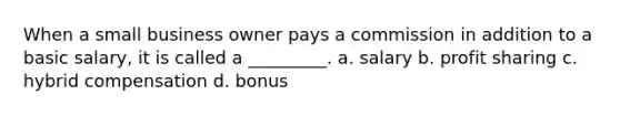 When a small business owner pays a commission in addition to a basic salary, it is called a _________. a. salary b. profit sharing c. hybrid compensation d. bonus