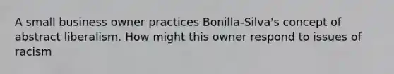 A small business owner practices Bonilla-Silva's concept of abstract liberalism. How might this owner respond to issues of racism