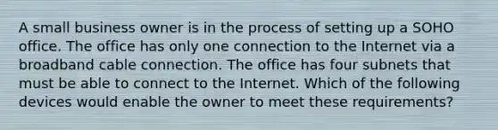 A small business owner is in the process of setting up a SOHO office. The office has only one connection to the Internet via a broadband cable connection. The office has four subnets that must be able to connect to the Internet. Which of the following devices would enable the owner to meet these requirements?