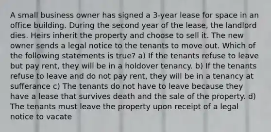 A small business owner has signed a 3-year lease for space in an office building. During the second year of the lease, the landlord dies. Heirs inherit the property and choose to sell it. The new owner sends a legal notice to the tenants to move out. Which of the following statements is true? a) If the tenants refuse to leave but pay rent, they will be in a holdover tenancy. b) If the tenants refuse to leave and do not pay rent, they will be in a tenancy at sufferance c) The tenants do not have to leave because they have a lease that survives death and the sale of the property. d) The tenants must leave the property upon receipt of a legal notice to vacate