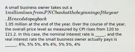 A small business owner takes out a 1 million loan from PNC bank at the beginning of the year. He needs to pay back1.05 million at the end of the year. Over the course of the year, the overall price level as measured by CPI rises from 120 to 121.2. In this case, the nominal interest rate is _____, and the real interest rate the small business owner actually pays is ______. 6%, 5% 5%, 6% 4%, 5% 5%, 4%