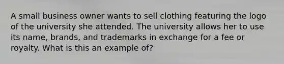 A small business owner wants to sell clothing featuring the logo of the university she attended. The university allows her to use its name, brands, and trademarks in exchange for a fee or royalty. What is this an example of?