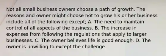 Not all small business owners choose a path of growth. The reasons and owner might choose not to grow his or her business include all of the following except; A. The need to maintain control of all aspects of the business. B. The increase in expenses from following the regulations that apply to larger businesses. C. The owner believes life is good enough. D. The owner is unwilling to except the challenge.