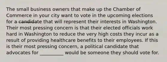 The small business owners that make up the Chamber of Commerce in your city want to vote in the upcoming elections for a candidate that will represent their interests in Washington. Their most pressing concern is that their elected officials work hard in Washington to reduce the very high costs they incur as a result of providing healthcare benefits to their employees. If this is their most pressing concern, a political candidate that advocates for __________ would be someone they should vote for.