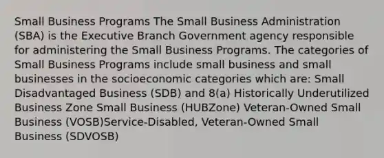 Small Business Programs The Small Business Administration (SBA) is the Executive Branch Government agency responsible for administering the Small Business Programs. The categories of Small Business Programs include small business and small businesses in the socioeconomic categories which are: Small Disadvantaged Business (SDB) and 8(a) Historically Underutilized Business Zone Small Business (HUBZone) Veteran-Owned Small Business (VOSB)Service-Disabled, Veteran-Owned Small Business (SDVOSB)