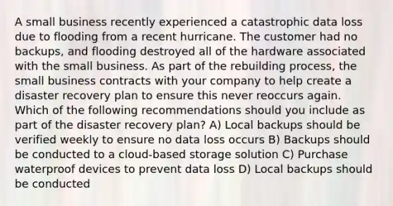 A small business recently experienced a catastrophic data loss due to flooding from a recent hurricane. The customer had no backups, and flooding destroyed all of the hardware associated with the small business. As part of the rebuilding process, the small business contracts with your company to help create a disaster recovery plan to ensure this never reoccurs again. Which of the following recommendations should you include as part of the disaster recovery plan? A) Local backups should be verified weekly to ensure no data loss occurs B) Backups should be conducted to a cloud-based storage solution C) Purchase waterproof devices to prevent data loss D) Local backups should be conducted