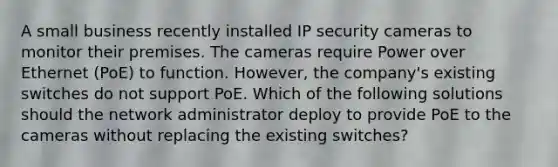 A small business recently installed IP security cameras to monitor their premises. The cameras require Power over Ethernet (PoE) to function. However, the company's existing switches do not support PoE. Which of the following solutions should the network administrator deploy to provide PoE to the cameras without replacing the existing switches?