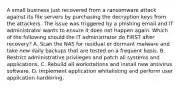 A small business just recovered from a ransomware attack against its file servers by purchasing the decryption keys from the attackers. The issue was triggered by a phishing email and IT administrator wants to ensure it does not happen again. Which of the following should the IT administrator do FIRST after recovery? A. Scan the NAS for residual or dormant malware and take new daily backups that are tested on a frequent basis. B. Restrict administrative privileges and patch all systems and applications. C. Rebuild all workstations and install new antivirus software. D. Implement application whitelisting and perform user application hardening.