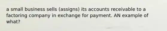 a small business sells (assigns) its accounts receivable to a factoring company in exchange for payment. AN example of what?