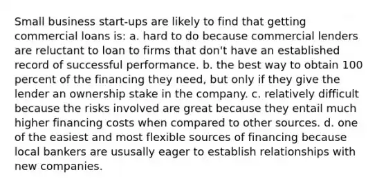 Small business start-ups are likely to find that getting commercial loans is: a. hard to do because commercial lenders are reluctant to loan to firms that don't have an established record of successful performance. b. the best way to obtain 100 percent of the financing they need, but only if they give the lender an ownership stake in the company. c. relatively difficult because the risks involved are great because they entail much higher financing costs when compared to other sources. d. one of the easiest and most flexible sources of financing because local bankers are ususally eager to establish relationships with new companies.