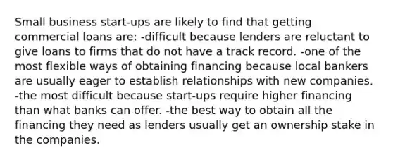 Small business start-ups are likely to find that getting commercial loans are: -difficult because lenders are reluctant to give loans to firms that do not have a track record. -one of the most flexible ways of obtaining financing because local bankers are usually eager to establish relationships with new companies. -the most difficult because start-ups require higher financing than what banks can offer. -the best way to obtain all the financing they need as lenders usually get an ownership stake in the companies.