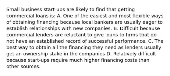 Small business start-ups are likely to find that getting commercial loans is: A. One of the easiest and most flexible ways of obtaining financing because local bankers are usually eager to establish relationships with new companies. B. Difficult because commercial lenders are reluctant to give loans to firms that do not have an established record of successful performance. C. The best way to obtain all the financing they need as lenders usually get an ownership stake in the companies D. Relatively difficult because start-ups require much higher financing costs than other sources.