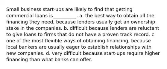 Small business start-ups are likely to find that getting commercial loans is__________. a. the best way to obtain all the financing they need, because lenders usually get an ownership stake in the companies. b. difficult because lenders are reluctant to give loans to firms that do not have a proven track record. c. one of the most flexible ways of obtaining financing, because local bankers are usually eager to establish relationships with new companies. d. very difficult because start-ups require higher financing than what banks can offer.