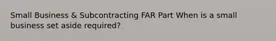 Small Business & Subcontracting FAR Part When is a small business set aside required?