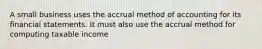 A small business uses the accrual method of accounting for its financial statements. It must also use the accrual method for computing taxable income