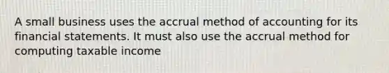 A small business uses the accrual method of accounting for its financial statements. It must also use the accrual method for computing taxable income