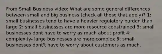 From Small Business video: What are some general differences between small and big business (check all those that apply)? 1: small businesses tend to have a heavier regulatory burden than large 2: small businesses are more resource constrained 3: small businesses dont have to worry as much about profit 4: complexity- large businesses are more complex 5: small businesses dont't have to worry about customers as much.