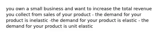 you own a small business and want to increase the total revenue you collect from sales of your product - the demand for your product is inelastic -the demand for your product is elastic - the demand for your product is unit elastic