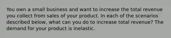 You own a small business and want to increase the total revenue you collect from sales of your product. In each of the scenarios described​ below, what can you do to increase total​ revenue? The demand for your product is inelastic.