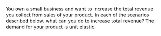 You own a small business and want to increase the total revenue you collect from sales of your product. In each of the scenarios described​ below, what can you do to increase total​ revenue? The demand for your product is unit elastic.