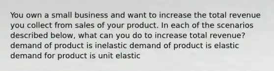 You own a small business and want to increase the total revenue you collect from sales of your product. In each of the scenarios described​ below, what can you do to increase total​ revenue? demand of product is inelastic demand of product is elastic demand for product is unit elastic