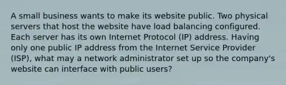 A small business wants to make its website public. Two physical servers that host the website have load balancing configured. Each server has its own Internet Protocol (IP) address. Having only one public IP address from the Internet Service Provider (ISP), what may a network administrator set up so the company's website can interface with public users?