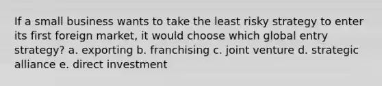 If a small business wants to take the least risky strategy to enter its first foreign market, it would choose which global entry strategy? a. exporting b. franchising c. joint venture d. strategic alliance e. direct investment