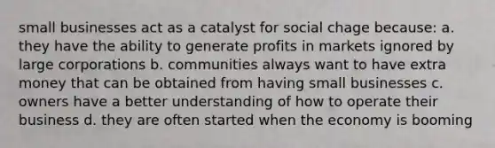 small businesses act as a catalyst for social chage because: a. they have the ability to generate profits in markets ignored by large corporations b. communities always want to have extra money that can be obtained from having small businesses c. owners have a better understanding of how to operate their business d. they are often started when the economy is booming