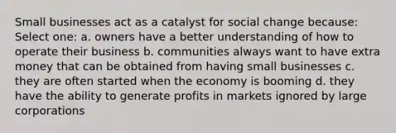 Small businesses act as a catalyst for social change because: Select one: a. owners have a better understanding of how to operate their business b. communities always want to have extra money that can be obtained from having small businesses c. they are often started when the economy is booming d. they have the ability to generate profits in markets ignored by large corporations