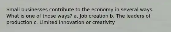 Small businesses contribute to the economy in several ways. What is one of those ways? a. Job creation b. The leaders of production c. Limited innovation or creativity