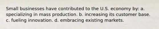 Small businesses have contributed to the U.S. economy by: a. specializing in mass production. b. increasing its customer base. c. fueling innovation. d. embracing existing markets.