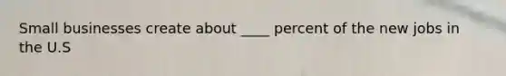 Small businesses create about ____ percent of the new jobs in the U.S