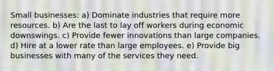 Small businesses: a) Dominate industries that require more resources. b) Are the last to lay off workers during economic downswings. c) Provide fewer innovations than large companies. d) Hire at a lower rate than large employees. e) Provide big businesses with many of the services they need.