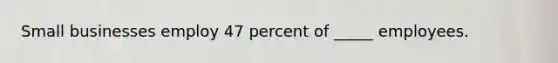 Small businesses employ 47 percent of _____ employees.