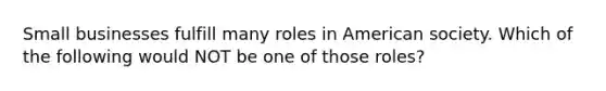 Small businesses fulfill many roles in American society. Which of the following would NOT be one of​ those​ roles?