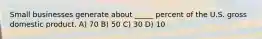 Small businesses generate about _____ percent of the U.S. gross domestic product. A) 70 B) 50 C) 30 D) 10