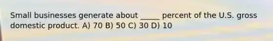 Small businesses generate about _____ percent of the U.S. gross domestic product. A) 70 B) 50 C) 30 D) 10