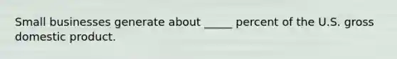 Small businesses generate about _____ percent of the U.S. gross domestic product.