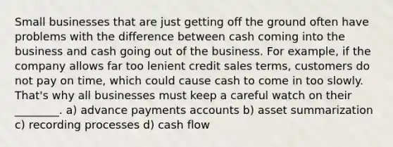 Small businesses that are just getting off the ground often have problems with the difference between cash coming into the business and cash going out of the business. For example, if the company allows far too lenient credit sales terms, customers do not pay on time, which could cause cash to come in too slowly. That's why all businesses must keep a careful watch on their ________. a) advance payments accounts b) asset summarization c) recording processes d) cash flow