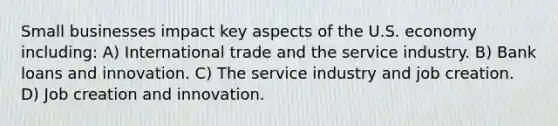 Small businesses impact key aspects of the U.S. economy including: A) International trade and the service industry. B) Bank loans and innovation. C) The service industry and job creation. D) Job creation and innovation.