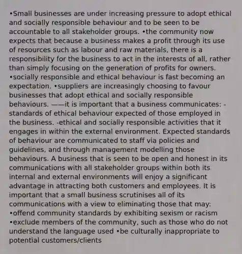 •Small businesses are under increasing pressure to adopt ethical and socially responsible behaviour and to be seen to be accountable to all stakeholder groups. •the community now expects that because a business makes a profit through its use of resources such as labour and raw materials, there is a responsibility for the business to act in the interests of all, rather than simply focusing on the generation of profits for owners. •socially responsible and ethical behaviour is fast becoming an expectation. •suppliers are increasingly choosing to favour businesses that adopt ethical and socially responsible behaviours. ——it is important that a business communicates: -standards of ethical behaviour expected of those employed in the business. -ethical and socially responsible activities that it engages in within the external environment. Expected standards of behaviour are communicated to staff via policies and guidelines, and through management modelling those behaviours. A business that is seen to be open and honest in its communications with all stakeholder groups within both its internal and external environments will enjoy a significant advantage in attracting both customers and employees. It is important that a small business scrutinises all of its communications with a view to eliminating those that may: •offend community standards by exhibiting sexism or racism •exclude members of the community, such as those who do not understand the language used •be culturally inappropriate to potential customers/clients