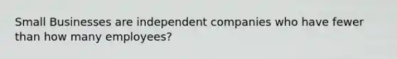 Small Businesses are independent companies who have fewer than how many employees?