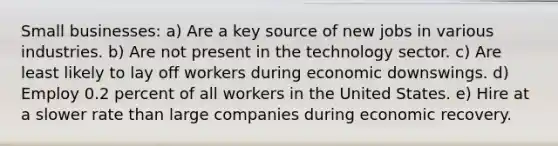 Small businesses: a) Are a key source of new jobs in various industries. b) Are not present in the technology sector. c) Are least likely to lay off workers during economic downswings. d) Employ 0.2 percent of all workers in the United States. e) Hire at a slower rate than large companies during economic recovery.