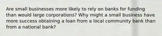 Are small businesses more likely to rely on banks for funding than would large​ corporations? Why might a small business have more success obtaining a loan from a local community bank than from a national​ bank?