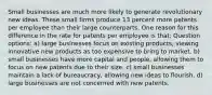 Small businesses are much more likely to generate revolutionary new ideas. These small firms produce 13 percent more patents per employee than their large counterparts. One reason for this difference in the rate for patents per employee is that: Question options: a) large businesses focus on existing products, viewing innovative new products as too expensive to bring to market. b) small businesses have more capital and people, allowing them to focus on new patents due to their size. c) small businesses maintain a lack of bureaucracy, allowing new ideas to flourish. d) large businesses are not concerned with new patents.